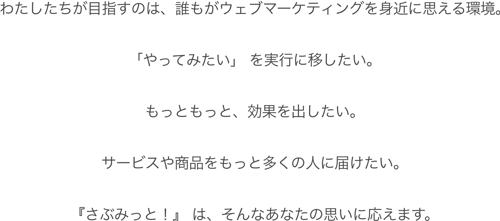 わたしたちが目指すのは、誰もがウェブマーケティングを身近に思える環境。「やってみたい」 を実行に移したい。もっともっと、効果を出したい。サービスや商品をもっと多くの人に届けたい。『さぶみっと!』 は、そんなあなたの思いに応えます。 わたしたちが目指すのは、誰もがウェブマーケティングを身近に思える環境。「やってみたい」 を実行に移したい。もっともっと、効果を出したい。サービスや商品をもっと多くの人に届けたい。『さぶみっと!』 は、そんなあなたの思いに応えます。