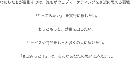 わたしたちが目指すのは、誰もがウェブマーケティングを身近に思える環境。「やってみたい」 を実行に移したい。もっともっと、効果を出したい。サービスや商品をもっと多くの人に届けたい。『さぶみっと！』 は、そんなあなたの思いに応えます。