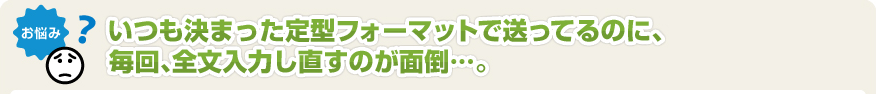 いつも決まった定型フォーマットで送ってるのに、毎回、全文入力し直すのが面倒･･･。