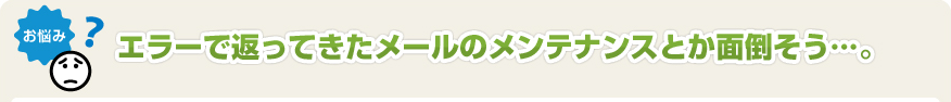 エラーで返ってきたメールのメンテナンスとか面倒そう･･･。