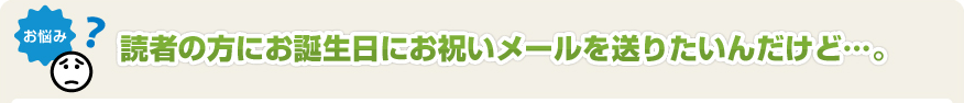 読者の方にお誕生日にお祝いメールを送りたいんだけど･･･。