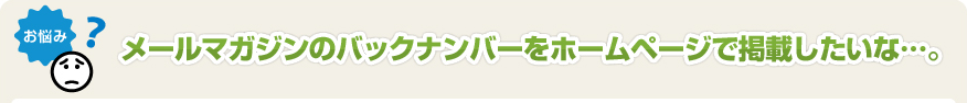 メールマガジンのバックナンバーをホームページで掲載したいな･･･。