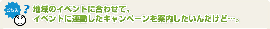 地域のイベントに合わせて、イベントに連動したキャンペーンを案内したいんだけど･･･。