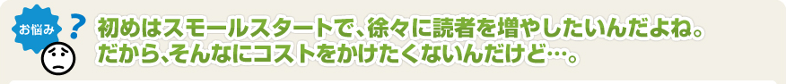 初めはスモールスタートで、徐々に読者を増やしたいんだよね。だから、そんなにコストをかけたくないんだけど･･･。