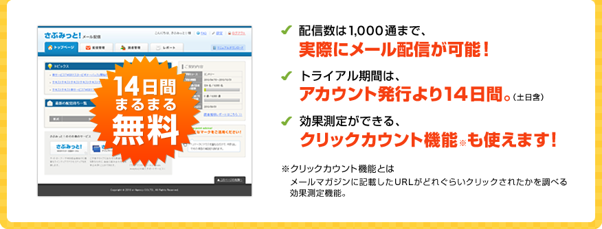 14日間まるまる無料 配信数は1,000通まで、実際にメール配信が可能！ トライアル期間は、アカウント発行より14日間（土日含）。効果予測ができる、クリックカウント機能も使えます！ ※クリックカウント機能とは、メールマガジンに記載したURLがどれぐらいクリックされたかを調べる効果測定機能。